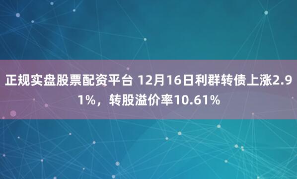 正规实盘股票配资平台 12月16日利群转债上涨2.91%，转股溢价率10.61%
