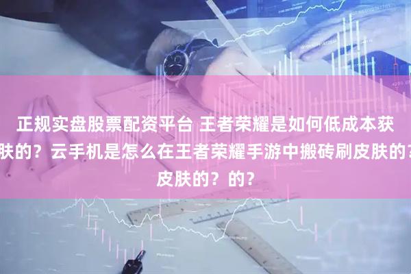 正规实盘股票配资平台 王者荣耀是如何低成本获取皮肤的？云手机是怎么在王者荣耀手游中搬砖刷皮肤的？的？