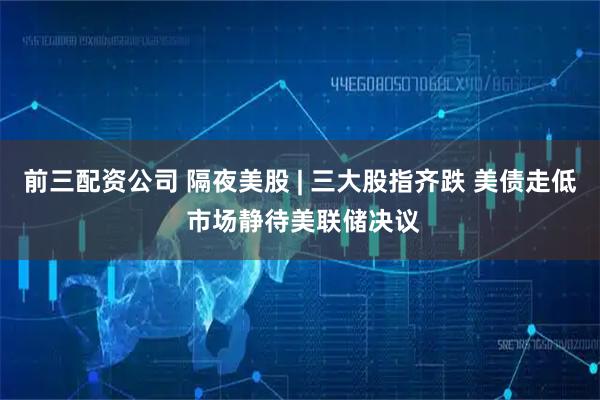 前三配资公司 隔夜美股 | 三大股指齐跌 美债走低 市场静待美联储决议