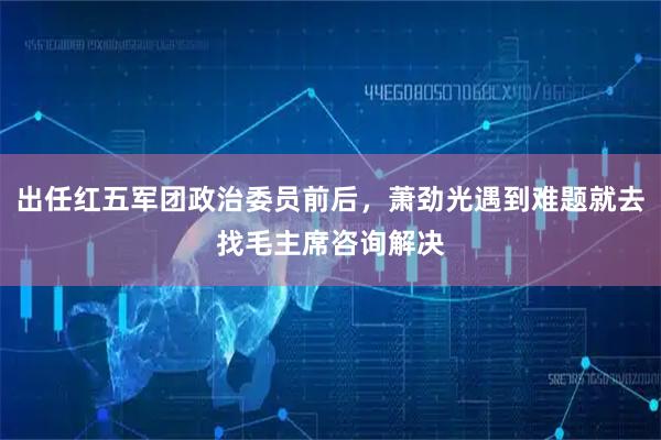 出任红五军团政治委员前后，萧劲光遇到难题就去找毛主席咨询解决