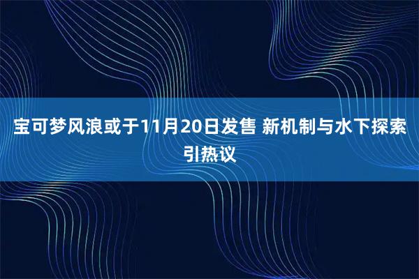 宝可梦风浪或于11月20日发售 新机制与水下探索引热议