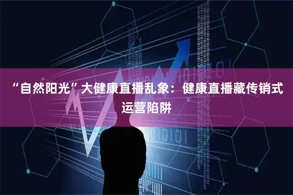 “自然阳光”大健康直播乱象：健康直播藏传销式运营陷阱