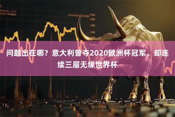 问题出在哪？意大利曾夺2020欧洲杯冠军，却连续三届无缘世界杯