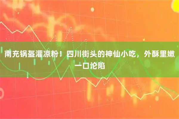 南充锅盔灌凉粉！四川街头的神仙小吃，外酥里嫩一口沦陷