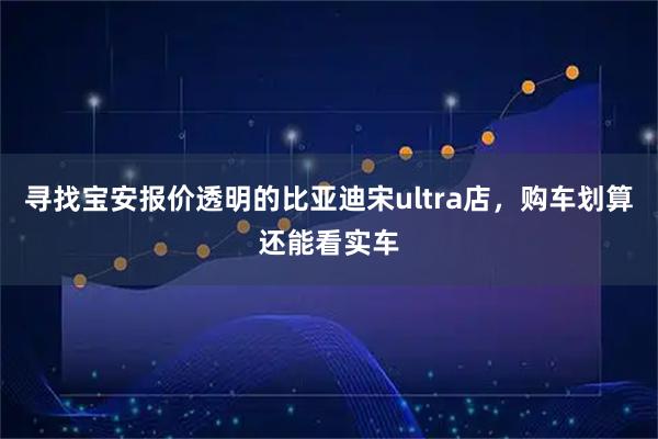 寻找宝安报价透明的比亚迪宋ultra店，购车划算还能看实车