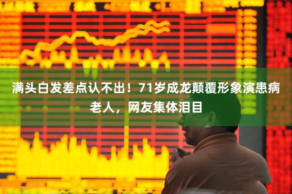 满头白发差点认不出！71岁成龙颠覆形象演患病老人，网友集体泪目