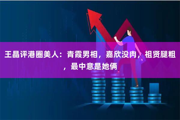 王晶评港圈美人：青霞男相，嘉欣没肉，祖贤腿粗，最中意是她俩