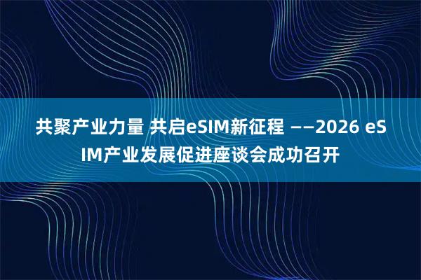 共聚产业力量 共启eSIM新征程 ——2026 eSIM产业发展促进座谈会成功召开