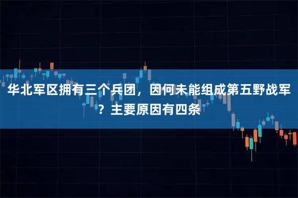 华北军区拥有三个兵团,因何未能组成第五野战军?主要原因有四条