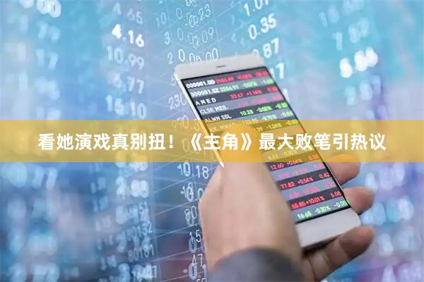 看她演戏真别扭！《主角》最大败笔引热议