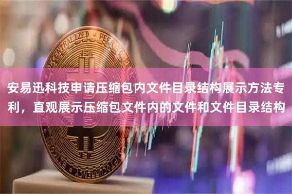 安易迅科技申请压缩包内文件目录结构展示方法专利，直观展示压缩包文件内的文件和文件目录结构