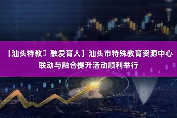 【汕头特教・融爱育人】汕头市特殊教育资源中心联动与融合提升活动顺利举行