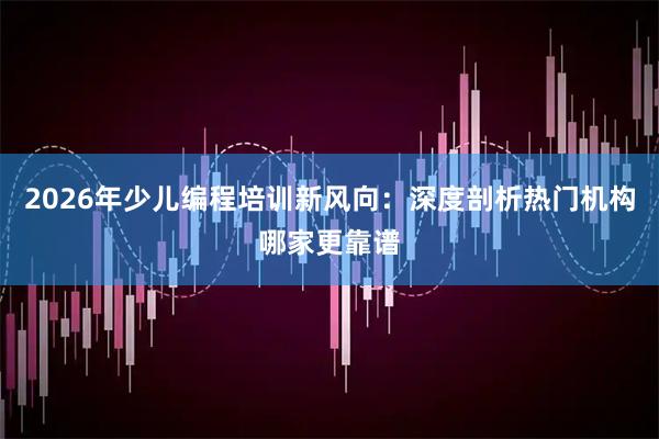 2026年少儿编程培训新风向：深度剖析热门机构哪家更靠谱