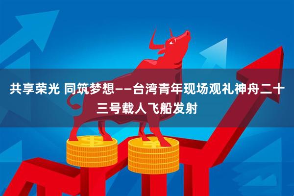 共享荣光 同筑梦想——台湾青年现场观礼神舟二十三号载人飞船发射