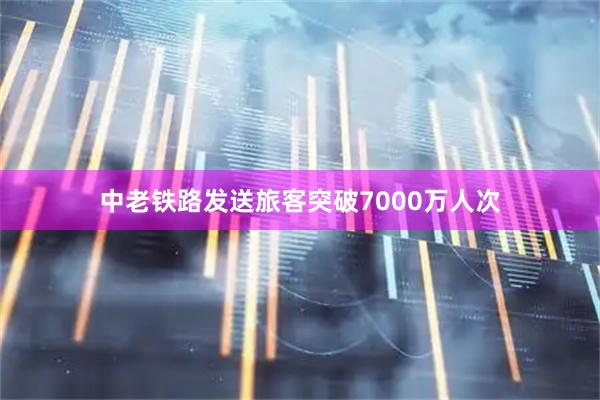 中老铁路发送旅客突破7000万人次