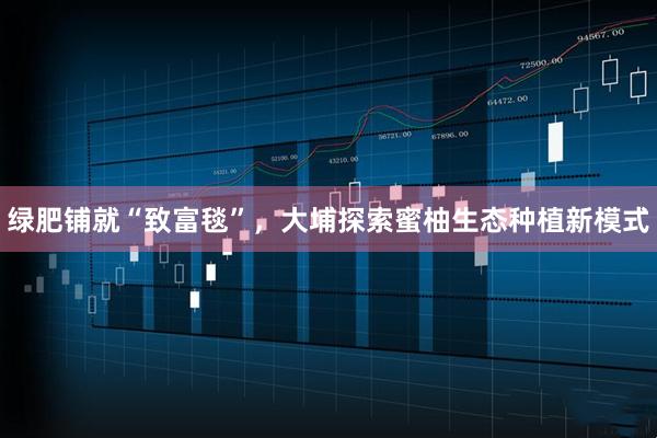 绿肥铺就“致富毯”，大埔探索蜜柚生态种植新模式