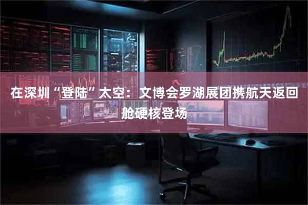 在深圳“登陆”太空：文博会罗湖展团携航天返回舱硬核登场
