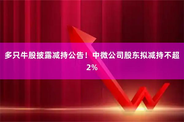多只牛股披露减持公告!中微公司股东拟减持不超2%