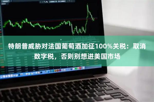 特朗普威胁对法国葡萄酒加征100%关税：取消数字税，否则别想进美国市场