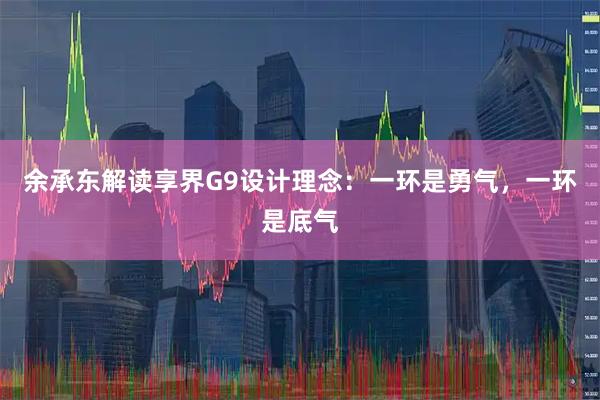 余承东解读享界G9设计理念：一环是勇气，一环是底气