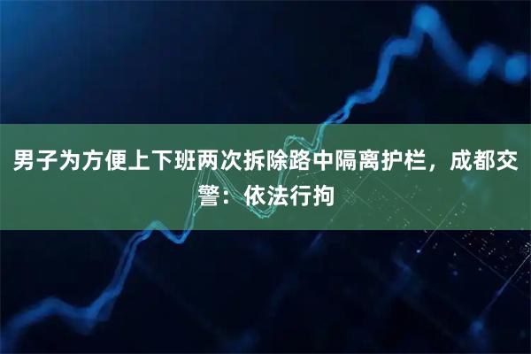 男子为方便上下班两次拆除路中隔离护栏，成都交警：依法行拘