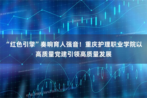 “红色引擎”奏响育人强音！重庆护理职业学院以高质量党建引领高质量发展