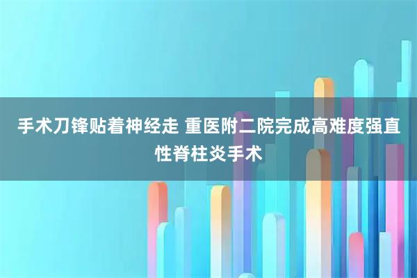 手术刀锋贴着神经走 重医附二院完成高难度强直性脊柱炎手术