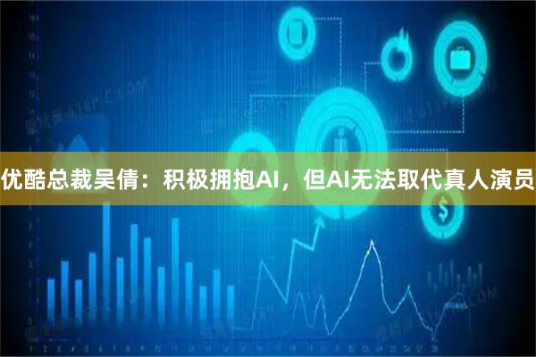 优酷总裁吴倩:积极拥抱AI,但AI无法取代真人演员