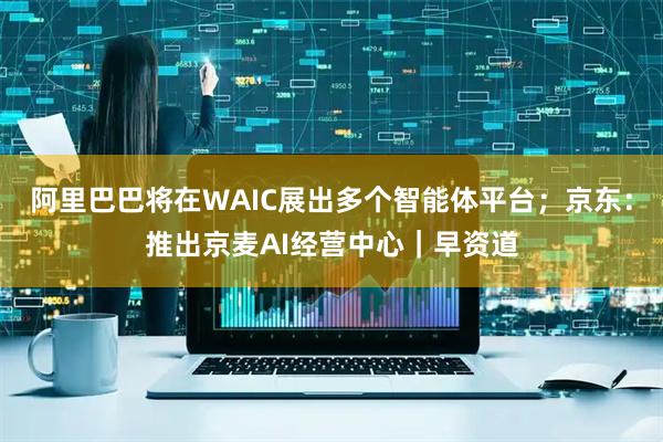 阿里巴巴将在WAIC展出多个智能体平台;京东:推出京麦AI经营中心|早资道