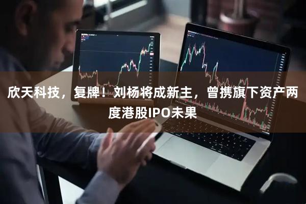 欣天科技，复牌！刘杨将成新主，曾携旗下资产两度港股IPO未果