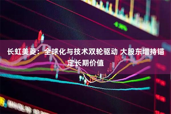 长虹美菱:全球化与技术双轮驱动 大股东增持锚定长期价值