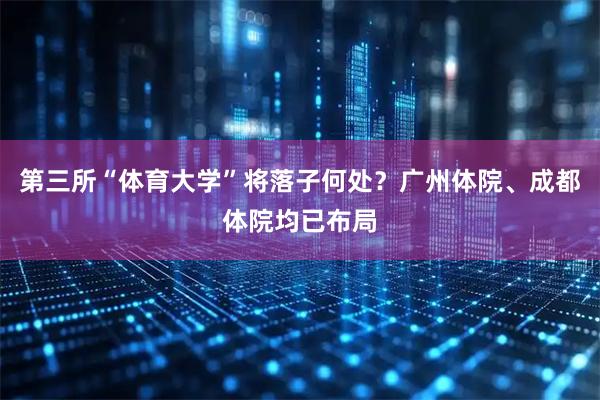 第三所“体育大学”将落子何处?广州体院、成都体院均已布局