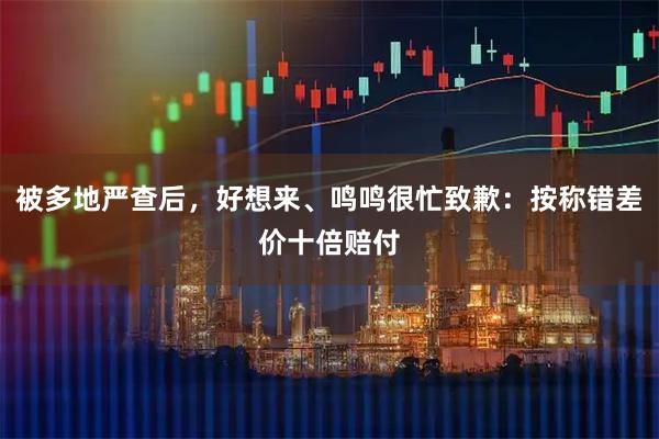 被多地严查后，好想来、鸣鸣很忙致歉：按称错差价十倍赔付